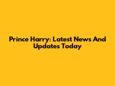 Prince Harry: Latest News And Updates Today