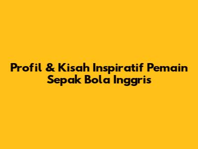 Profil & Kisah Inspiratif Pemain Sepak Bola Inggris
