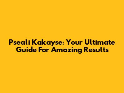 Pseali Kakayse: Your Ultimate Guide For Amazing Results