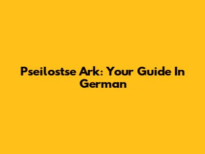 Pseilostse Ark: Your Guide In German