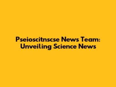 Pseioscitnscse News Team: Unveiling Science News
