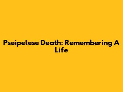 Pseipelese Death: Remembering A Life
