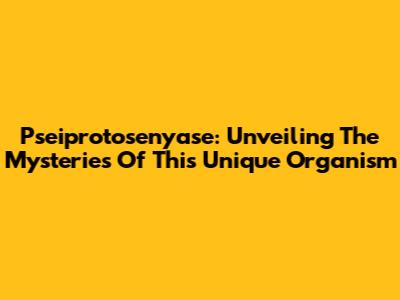 Pseiprotosenyase: Unveiling The Mysteries Of This Unique Organism