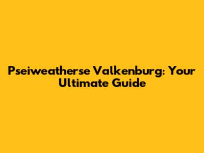 Pseiweatherse Valkenburg: Your Ultimate Guide