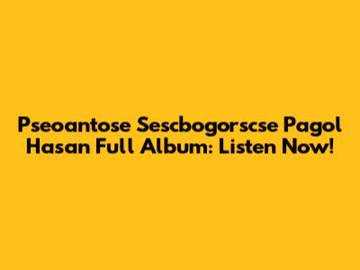 Pseoantose Sescbogorscse Pagol Hasan Full Album: Listen Now!
