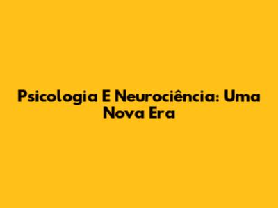 Psicologia E Neurociência: Uma Nova Era