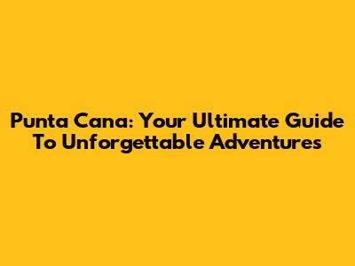 Punta Cana: Your Ultimate Guide To Unforgettable Adventures