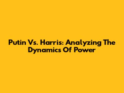 Putin Vs. Harris: Analyzing The Dynamics Of Power