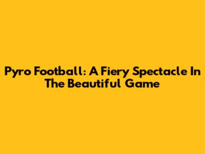 Pyro Football: A Fiery Spectacle In The Beautiful Game