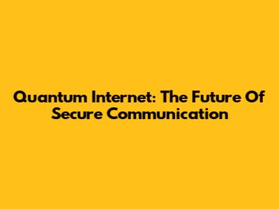 Quantum Internet: The Future Of Secure Communication