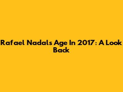 Rafael Nadal's Age In 2017: A Look Back