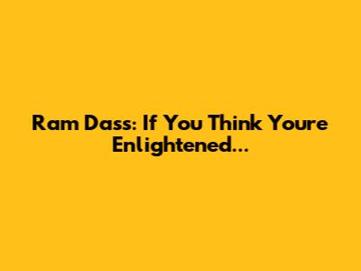 Ram Dass: "If You Think You're Enlightened..."