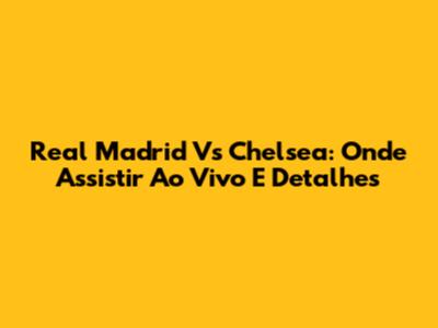 Real Madrid Vs Chelsea: Onde Assistir Ao Vivo E Detalhes