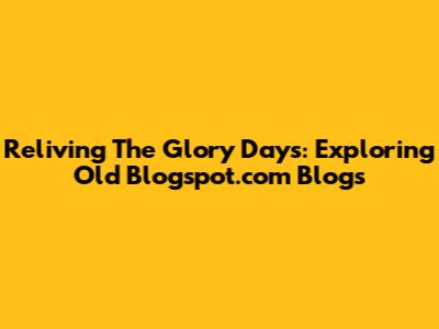 Reliving The Glory Days: Exploring Old Blogspot.com Blogs