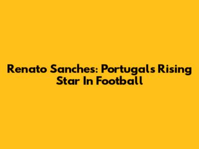 Renato Sanches: Portugal's Rising Star In Football