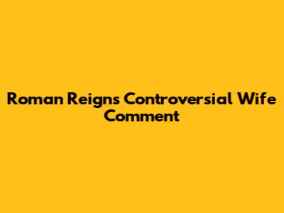 Roman Reigns' Controversial Wife Comment