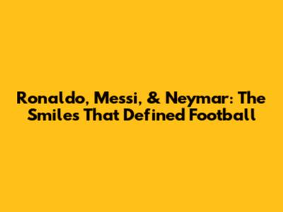 Ronaldo, Messi, & Neymar: The Smiles That Defined Football