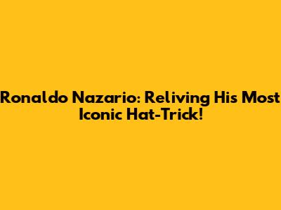 Ronaldo Nazario: Reliving His Most Iconic Hat-Trick!