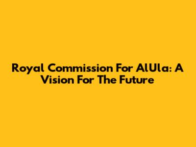 Royal Commission For AlUla: A Vision For The Future