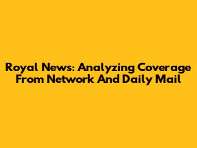 Royal News: Analyzing Coverage From Network And Daily Mail