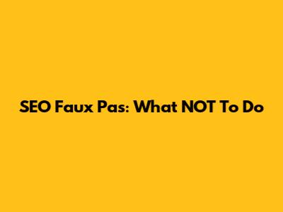SEO Faux Pas: What NOT To Do