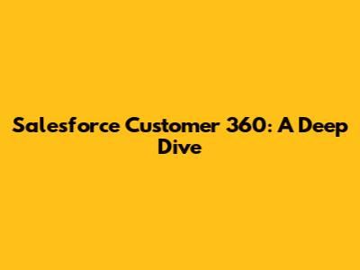 Salesforce Customer 360: A Deep Dive