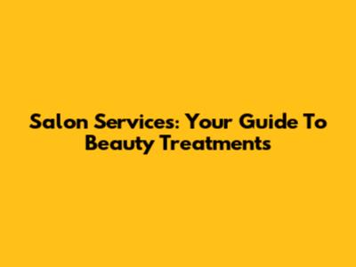 Salon Services: Your Guide To Beauty Treatments
