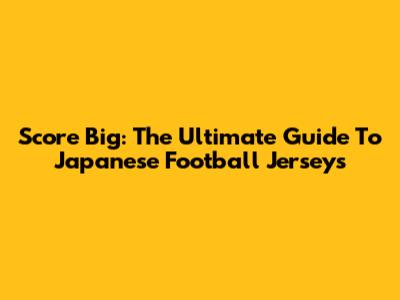 Score Big: The Ultimate Guide To Japanese Football Jerseys