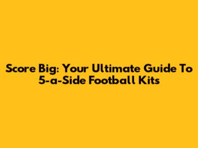 Score Big: Your Ultimate Guide To 5-a-Side Football Kits