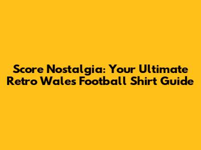 Score Nostalgia: Your Ultimate Retro Wales Football Shirt Guide