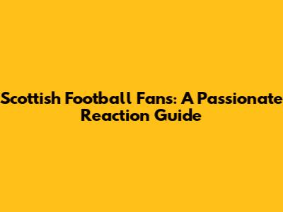 Scottish Football Fans: A Passionate Reaction Guide