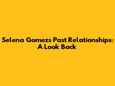 Selena Gomez's Past Relationships: A Look Back