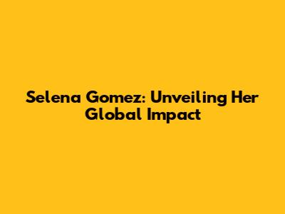 Selena Gomez: Unveiling Her Global Impact