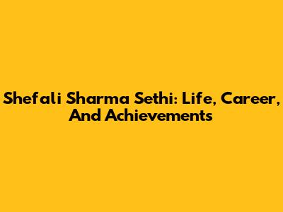 Shefali Sharma Sethi: Life, Career, And Achievements