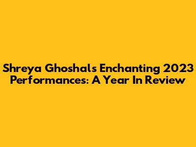 Shreya Ghoshal's Enchanting 2023 Performances: A Year In Review