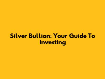 Silver Bullion: Your Guide To Investing