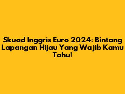 Skuad Inggris Euro 2024: Bintang Lapangan Hijau Yang Wajib Kamu Tahu!