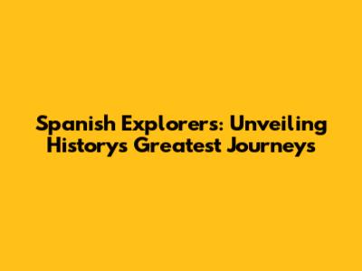 Spanish Explorers: Unveiling History's Greatest Journeys