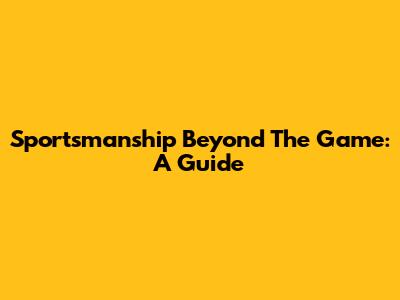 Sportsmanship Beyond The Game: A Guide