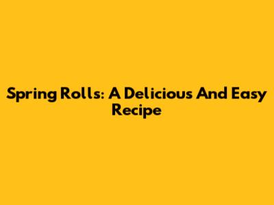 Spring Rolls: A Delicious And Easy Recipe