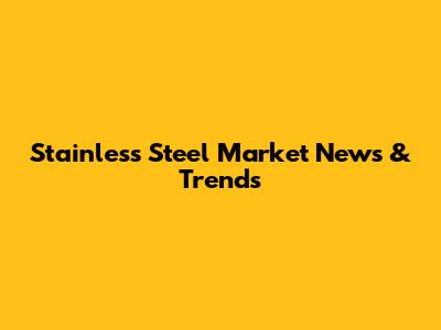 Stainless Steel Market News & Trends