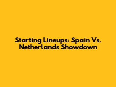 Starting Lineups: Spain Vs. Netherlands Showdown
