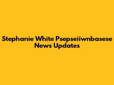 Stephanie White Psepseiiwnbasese News Updates