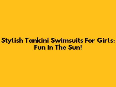 Stylish Tankini Swimsuits For Girls: Fun In The Sun!