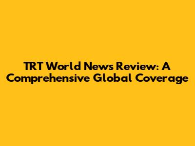 TRT World News Review: A Comprehensive Global Coverage