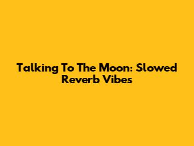 Talking To The Moon: Slowed Reverb Vibes