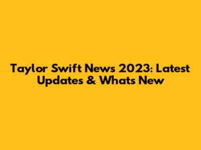 Taylor Swift News 2023: Latest Updates & What's New