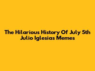 The Hilarious History Of July 5th Julio Iglesias Memes