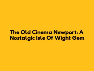 The Old Cinema Newport: A Nostalgic Isle Of Wight Gem