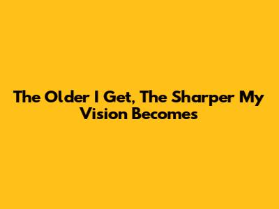 The Older I Get, The Sharper My Vision Becomes